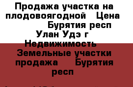 Продажа участка на плодовоягодной › Цена ­ 850 000 - Бурятия респ., Улан-Удэ г. Недвижимость » Земельные участки продажа   . Бурятия респ.